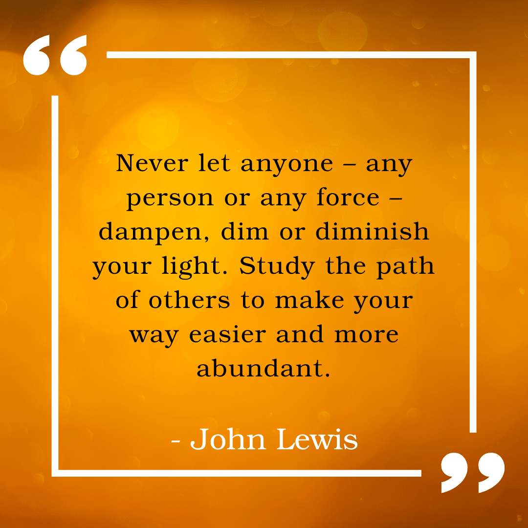 Image of orange background with text that reads, "Never let anyone - any person or any force - dampen, dim, or diminish your light. Study the path of others to make your way easier and more abundant. - John Lewis"