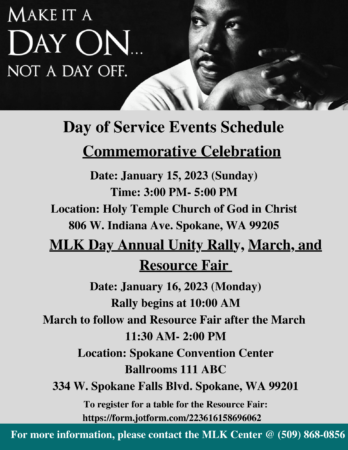 Event flyer with image of Dr. Martin Luther King, Jr. and text that reads, "Make it a day on, not a day off. Commemorative Celebration - Date: January 15, 2023 (Sunday) Time: 3:00 PM-5:00 PM Location: Holy Temple Church of God in Christ 806 W. Indiana Ave. Spokane, WA 99205. MLK Day Annual Unity Rally, March, and Resource Fair - Date: January 16, 2023 (Monday). Rally begins at 10:00 AM March to follow and Resource Fair after the March 11:30 AM- 2:00 PM Location: Spokane Convention Center, Ballrooms 111 ABC 334 W. Spokane Falls Blvd. Spokane, WA 9920.1 To register for a table for the Resource Fair: https://form.jotform.com/223616158696062 For more information, please contact the MLK Center @ 509-868-0856.