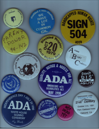 14 pin-back buttons of varying sizes and colors in a display case read, "I Support Center for Independent Living," "Disabled. Non-disabled. We all have a lot in common," "Handicapped Human Rights. Sign 504," "Access BART Coalition," "Disabled Peoples' Civil Rights Day," "International Year of Disabled Persons," "Equality, Justice & Access for All. ADA," "Don't Dis My Ability," "Disabled American Community Freedom Rally," and "Not Dead Yet."
